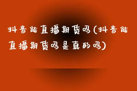 抖音能直播期货吗(抖音能直播期货吗是真的吗)_https://www.zcsm.com.cn_期货行情_第1张