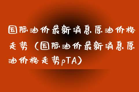 国际油价最新消息原油价格走势（国际油价最新消息原油价格走势pTA）_https://www.zcsm.com.cn_原油期货_第1张