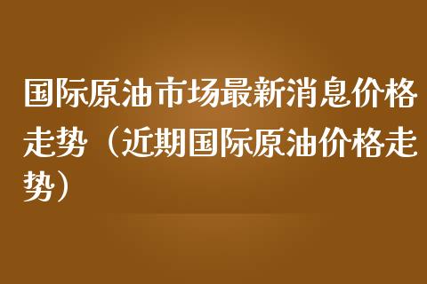 国际原油市场最新消息价格走势（近期国际原油价格走势）_https://www.zcsm.com.cn_期货培训_第1张
