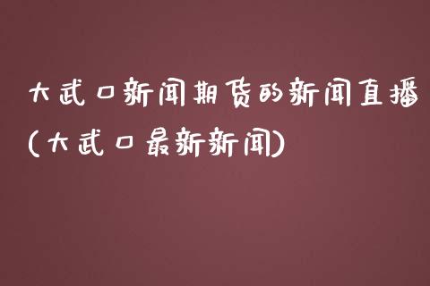 大武口新闻期货的新闻直播(大武口最新新闻)_https://www.zcsm.com.cn_期货百科_第1张