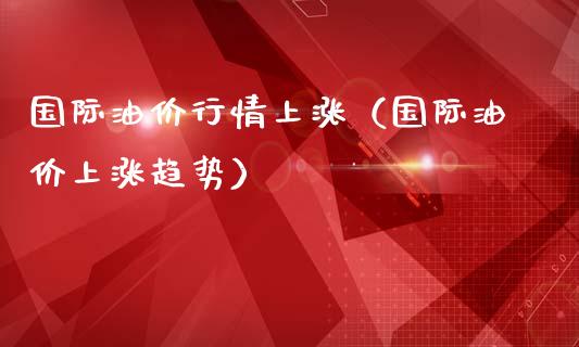 国际油价行情上涨（国际油价上涨趋势）_https://www.zcsm.com.cn_期货培训_第1张