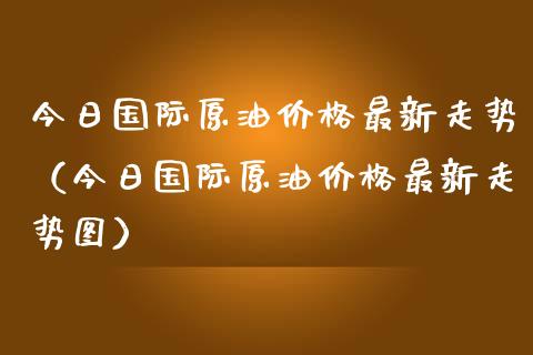 今日国际原油价格最新走势（今日国际原油价格最新走势图）_https://www.zcsm.com.cn_原油期货_第1张