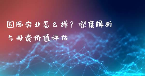 国际实业怎么样？深度解析与投资价值评估_https://www.zcsm.com.cn_期货百科_第1张