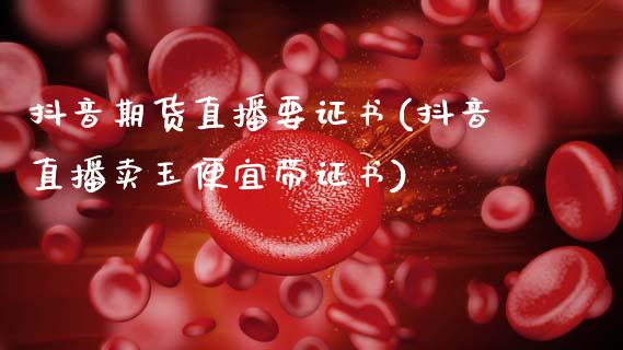 抖音期货直播要证书(抖音直播卖玉便宜带证书)_https://www.zcsm.com.cn_期货培训_第1张