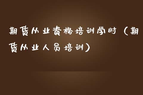 期货从业资格培训学时（期货从业人员培训）_https://www.zcsm.com.cn_期货培训_第1张