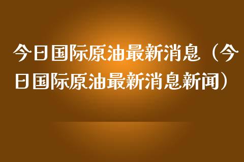 今日国际原油最新消息（今日国际原油最新消息新闻）_https://www.zcsm.com.cn_原油期货_第1张