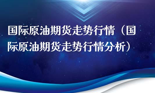 国际原油期货走势行情（国际原油期货走势行情分析）_https://www.zcsm.com.cn_原油期货_第1张