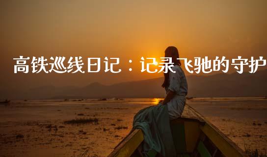 高铁巡线日记：记录飞驰的守护_https://www.zcsm.com.cn_期货行情_第1张