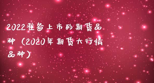 2022准备上市的期货品种（2020年期货大行情品种）_https://www.zcsm.com.cn_期货喊单_第1张